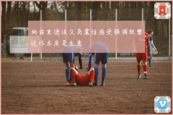 纳兹里德谈交易震惊感受强调联盟运作本质是生意