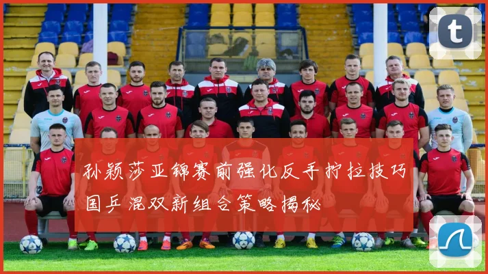 孙颖莎亚锦赛前强化反手拧拉技巧国乒混双新组合策略揭秘