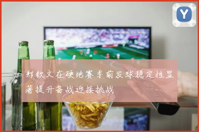 郑钦文在硬地赛季前发球稳定性显著提升备战迎接挑战
