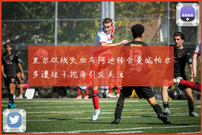 里尔双线失血布阿迪转会曼城帕尔多遭纽卡挖角引发关注